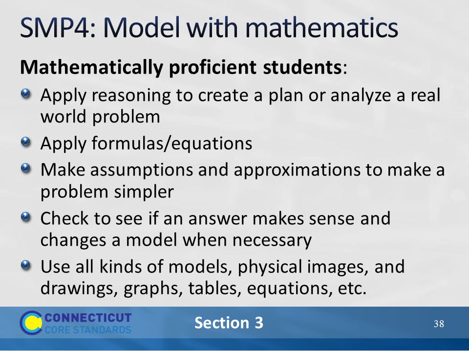 Section 3 Mathematically proficient students: Apply reasoning to create a plan or analyze a real world problem Apply formulas/equations Make assumptions and approximations to make a problem simpler Check to see if an answer makes sense and changes a model when necessary Use all kinds of models, physical images, and drawings, graphs, tables, equations, etc.