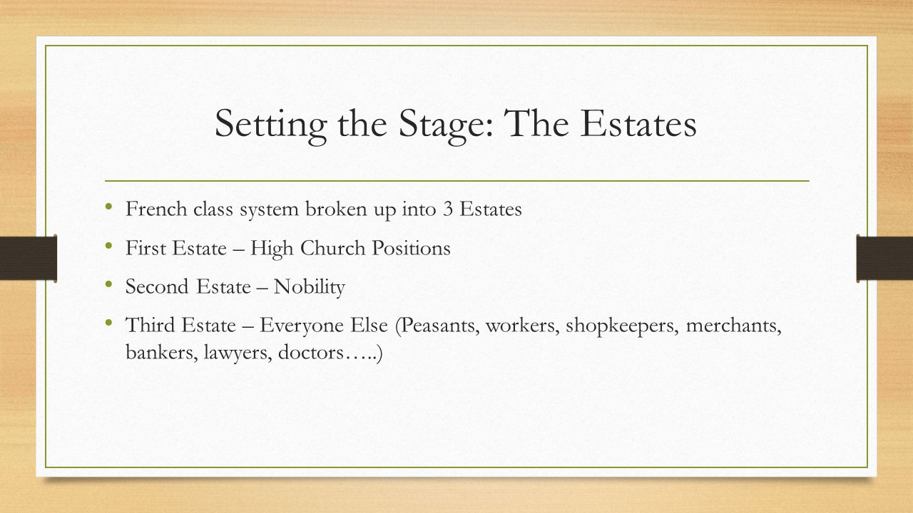 Setting the Stage: The Estates French class system broken up into 3 Estates First Estate – High Church Positions Second Estate – Nobility Third Estate – Everyone Else (Peasants, workers, shopkeepers, merchants, bankers, lawyers, doctors…..)