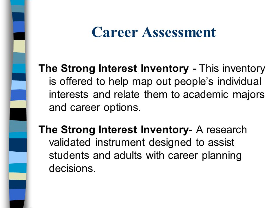 Career Assessment The Strong Interest Inventory - This inventory is offered to help map out people’s individual interests and relate them to academic majors and career options.