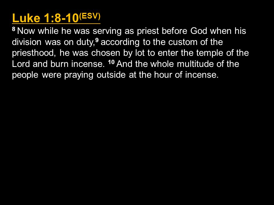 Luke 1:8-10 (ESV) 8 Now while he was serving as priest before God when his division was on duty, 9 according to the custom of the priesthood, he was chosen by lot to enter the temple of the Lord and burn incense.