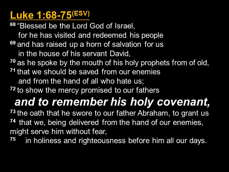 Luke 1:68-75 (ESV) 68 Blessed be the Lord God of Israel, for he has visited and redeemed his people 69 and has raised up a horn of salvation for us in the house of his servant David, 70 as he spoke by the mouth of his holy prophets from of old, 71 that we should be saved from our enemies and from the hand of all who hate us; 72 to show the mercy promised to our fathers and to remember his holy covenant, 73 the oath that he swore to our father Abraham, to grant us 74 that we, being delivered from the hand of our enemies, might serve him without fear, 75 in holiness and righteousness before him all our days.
