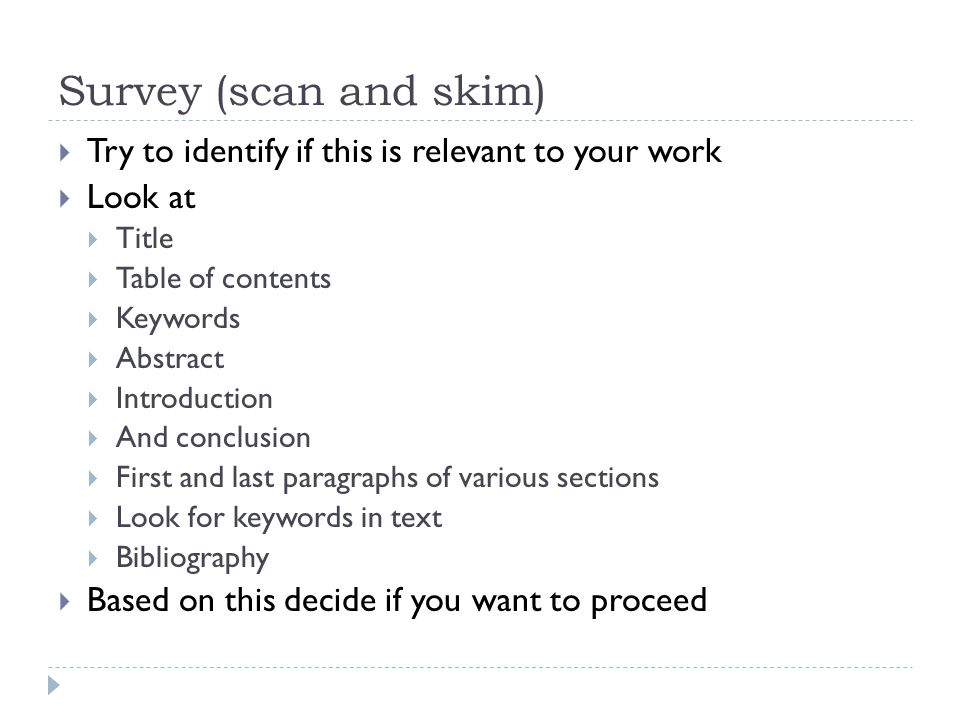Survey (scan and skim)  Try to identify if this is relevant to your work  Look at  Title  Table of contents  Keywords  Abstract  Introduction  And conclusion  First and last paragraphs of various sections  Look for keywords in text  Bibliography  Based on this decide if you want to proceed