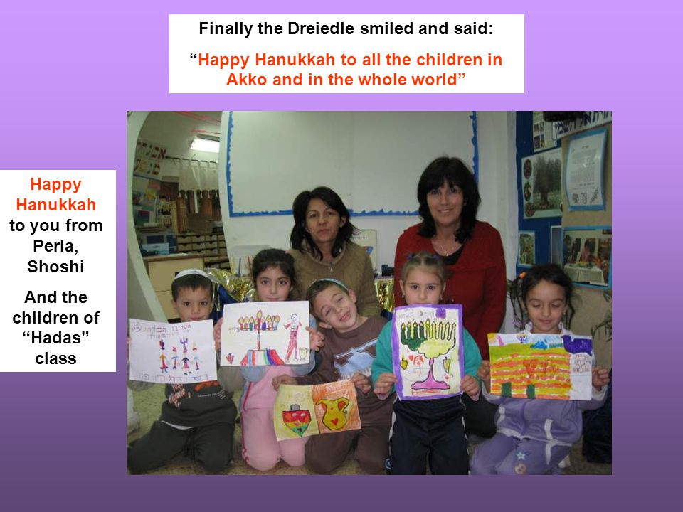 Finally the Dreiedle smiled and said: Happy Hanukkah to all the children in Akko and in the whole world Happy Hanukkah to you from Perla, Shoshi And the children of Hadas class