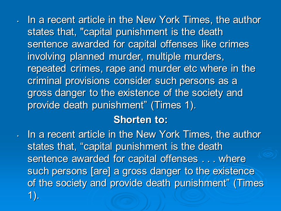 In a recent article in the New York Times, the author states that, capital punishment is the death sentence awarded for capital offenses like crimes involving planned murder, multiple murders, repeated crimes, rape and murder etc where in the criminal provisions consider such persons as a gross danger to the existence of the society and provide death punishment (Times 1).