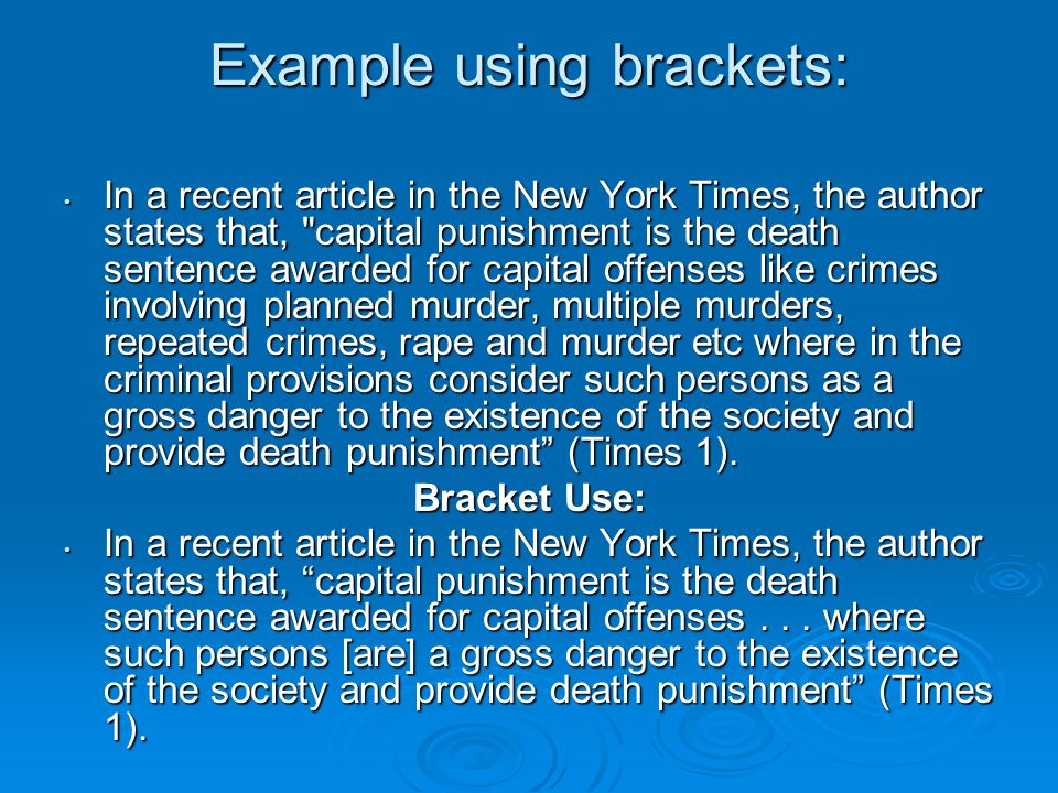 Example using brackets: In a recent article in the New York Times, the author states that, capital punishment is the death sentence awarded for capital offenses like crimes involving planned murder, multiple murders, repeated crimes, rape and murder etc where in the criminal provisions consider such persons as a gross danger to the existence of the society and provide death punishment (Times 1).
