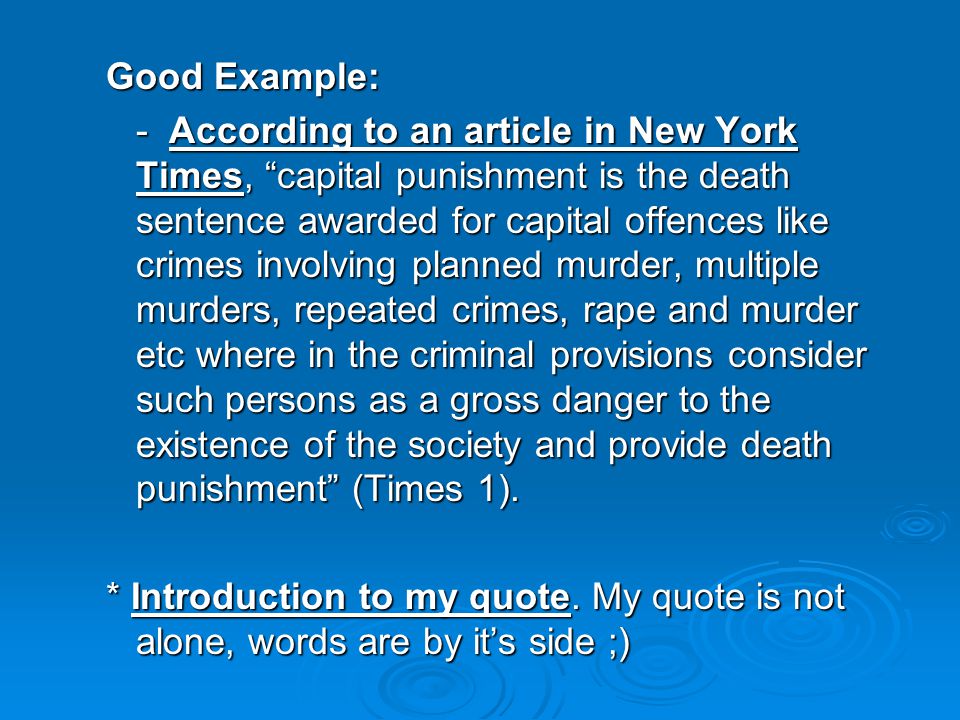 Good Example: - According to an article in New York Times, capital punishment is the death sentence awarded for capital offences like crimes involving planned murder, multiple murders, repeated crimes, rape and murder etc where in the criminal provisions consider such persons as a gross danger to the existence of the society and provide death punishment (Times 1).