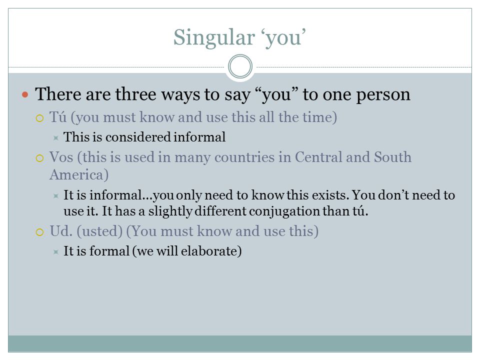 Singular ‘you’ There are three ways to say you to one person  Tú (you must know and use this all the time)  This is considered informal  Vos (this is used in many countries in Central and South America)  It is informal…you only need to know this exists.