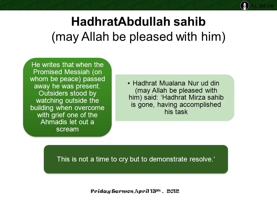 HadhratAbdullah sahib (may Allah be pleased with him) Hadhrat Mualana Nur ud din (may Allah be pleased with him) said: ‘Hadhrat Mirza sahib is gone, having accomplished his task He writes that when the Promised Messiah (on whom be peace) passed away he was present.