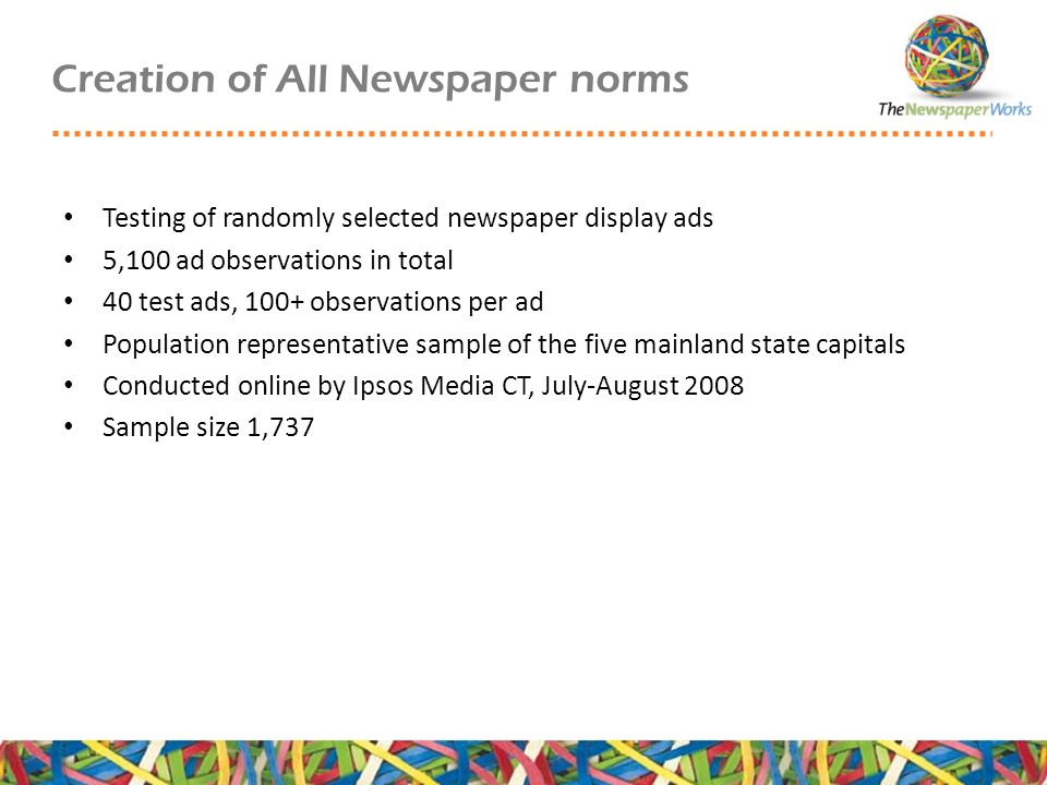 Creation of All Newspaper norms Testing of randomly selected newspaper display ads 5,100 ad observations in total 40 test ads, 100+ observations per ad Population representative sample of the five mainland state capitals Conducted online by Ipsos Media CT, July-August 2008 Sample size 1,737