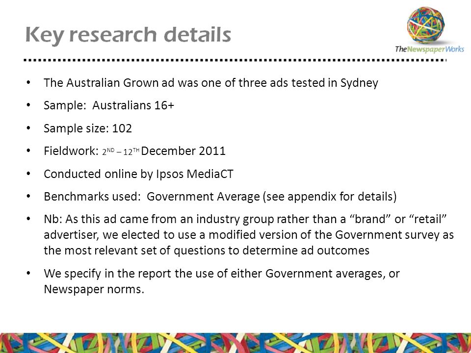 The Australian Grown ad was one of three ads tested in Sydney Sample: Australians 16+ Sample size: 102 Fieldwork: 2 ND – 12 TH December 2011 Conducted online by Ipsos MediaCT Benchmarks used: Government Average (see appendix for details) Nb: As this ad came from an industry group rather than a brand or retail advertiser, we elected to use a modified version of the Government survey as the most relevant set of questions to determine ad outcomes We specify in the report the use of either Government averages, or Newspaper norms.
