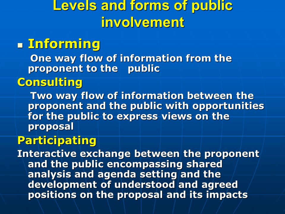 Levels and forms of public involvement Informing Informing One way flow of information from the proponent to the public One way flow of information from the proponent to the publicConsulting Two way flow of information between the proponent and the public with opportunities for the public to express views on the proposal Two way flow of information between the proponent and the public with opportunities for the public to express views on the proposalParticipating Interactive exchange between the proponent and the public encompassing shared analysis and agenda setting and the development of understood and agreed positions on the proposal and its impacts