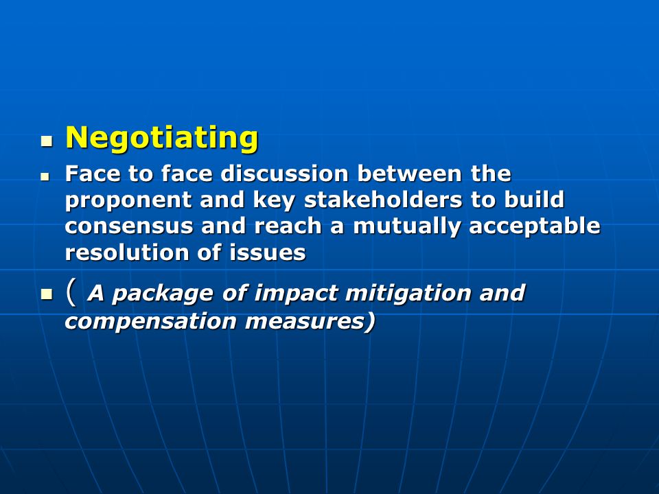 Negotiating Negotiating Face to face discussion between the proponent and key stakeholders to build consensus and reach a mutually acceptable resolution of issues Face to face discussion between the proponent and key stakeholders to build consensus and reach a mutually acceptable resolution of issues ( A package of impact mitigation and compensation measures) ( A package of impact mitigation and compensation measures)