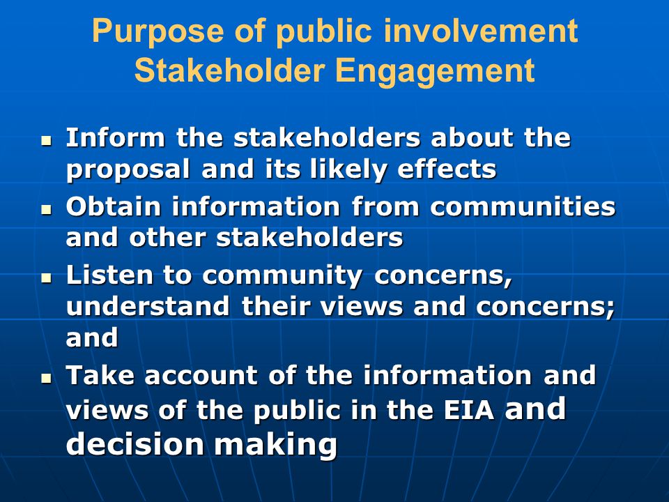 Purpose of public involvement Stakeholder Engagement Inform the stakeholders about the proposal and its likely effects Inform the stakeholders about the proposal and its likely effects Obtain information from communities and other stakeholders Obtain information from communities and other stakeholders Listen to community concerns, understand their views and concerns; and Listen to community concerns, understand their views and concerns; and Take account of the information and views of the public in the EIA and decision making Take account of the information and views of the public in the EIA and decision making