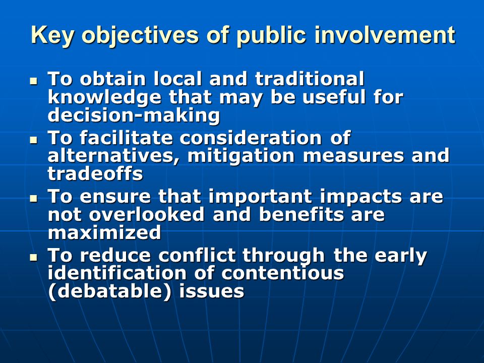 Key objectives of public involvement To obtain local and traditional knowledge that may be useful for decision-making To obtain local and traditional knowledge that may be useful for decision-making To facilitate consideration of alternatives, mitigation measures and tradeoffs To facilitate consideration of alternatives, mitigation measures and tradeoffs To ensure that important impacts are not overlooked and benefits are maximized To ensure that important impacts are not overlooked and benefits are maximized To reduce conflict through the early identification of contentious (debatable) issues To reduce conflict through the early identification of contentious (debatable) issues