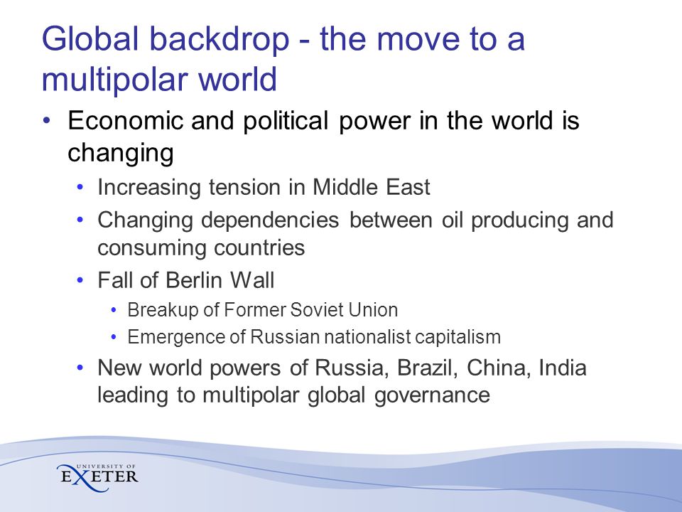 Global backdrop - the move to a multipolar world Economic and political power in the world is changing Increasing tension in Middle East Changing dependencies between oil producing and consuming countries Fall of Berlin Wall Breakup of Former Soviet Union Emergence of Russian nationalist capitalism New world powers of Russia, Brazil, China, India leading to multipolar global governance