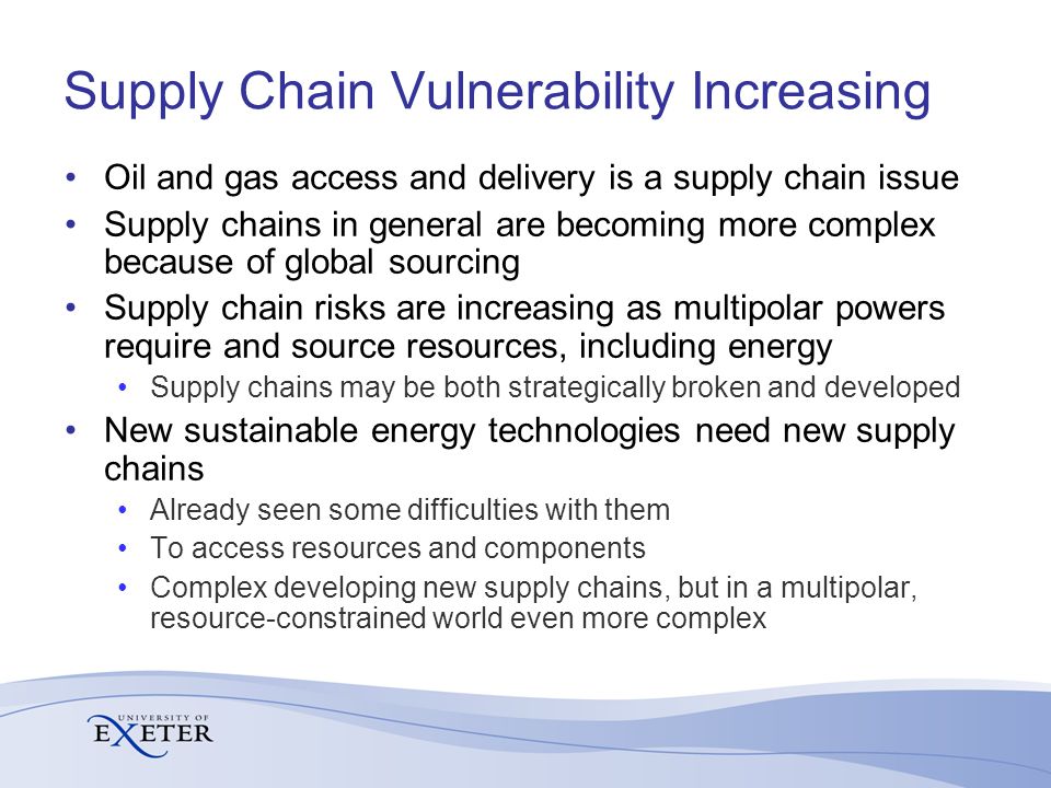 Supply Chain Vulnerability Increasing Oil and gas access and delivery is a supply chain issue Supply chains in general are becoming more complex because of global sourcing Supply chain risks are increasing as multipolar powers require and source resources, including energy Supply chains may be both strategically broken and developed New sustainable energy technologies need new supply chains Already seen some difficulties with them To access resources and components Complex developing new supply chains, but in a multipolar, resource-constrained world even more complex