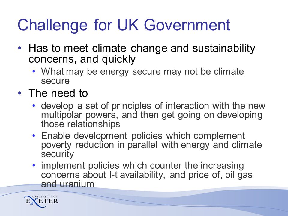 Challenge for UK Government Has to meet climate change and sustainability concerns, and quickly What may be energy secure may not be climate secure The need to develop a set of principles of interaction with the new multipolar powers, and then get going on developing those relationships Enable development policies which complement poverty reduction in parallel with energy and climate security implement policies which counter the increasing concerns about l-t availability, and price of, oil gas and uranium