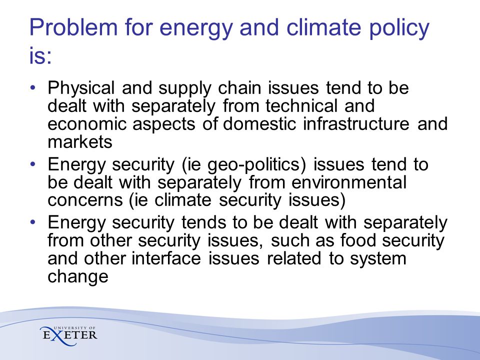 Problem for energy and climate policy is: Physical and supply chain issues tend to be dealt with separately from technical and economic aspects of domestic infrastructure and markets Energy security (ie geo-politics) issues tend to be dealt with separately from environmental concerns (ie climate security issues) Energy security tends to be dealt with separately from other security issues, such as food security and other interface issues related to system change