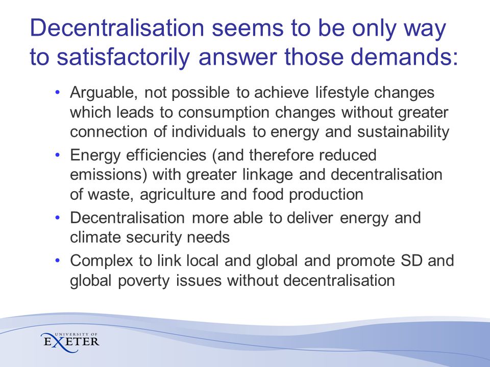 Decentralisation seems to be only way to satisfactorily answer those demands: Arguable, not possible to achieve lifestyle changes which leads to consumption changes without greater connection of individuals to energy and sustainability Energy efficiencies (and therefore reduced emissions) with greater linkage and decentralisation of waste, agriculture and food production Decentralisation more able to deliver energy and climate security needs Complex to link local and global and promote SD and global poverty issues without decentralisation