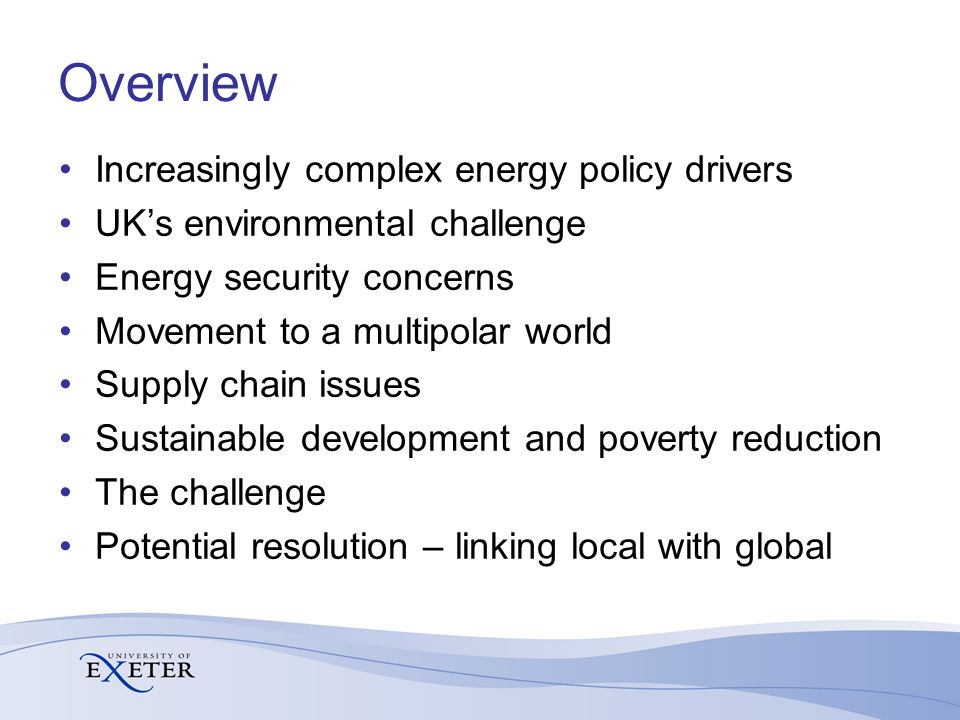 Overview Increasingly complex energy policy drivers UK’s environmental challenge Energy security concerns Movement to a multipolar world Supply chain issues Sustainable development and poverty reduction The challenge Potential resolution – linking local with global
