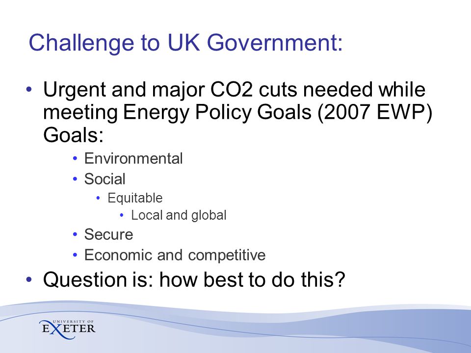 Challenge to UK Government: Urgent and major CO2 cuts needed while meeting Energy Policy Goals (2007 EWP) Goals: Environmental Social Equitable Local and global Secure Economic and competitive Question is: how best to do this