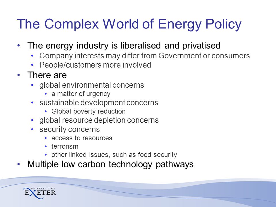 The Complex World of Energy Policy The energy industry is liberalised and privatised Company interests may differ from Government or consumers People/customers more involved There are global environmental concerns a matter of urgency sustainable development concerns Global poverty reduction global resource depletion concerns security concerns access to resources terrorism other linked issues, such as food security Multiple low carbon technology pathways
