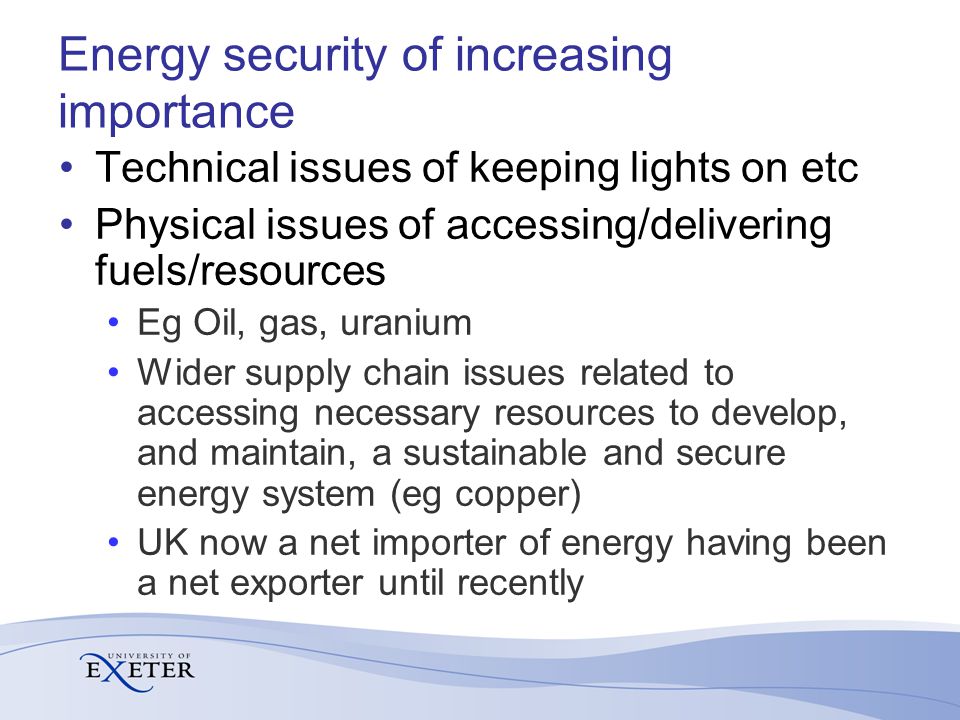 Energy security of increasing importance Technical issues of keeping lights on etc Physical issues of accessing/delivering fuels/resources Eg Oil, gas, uranium Wider supply chain issues related to accessing necessary resources to develop, and maintain, a sustainable and secure energy system (eg copper) UK now a net importer of energy having been a net exporter until recently