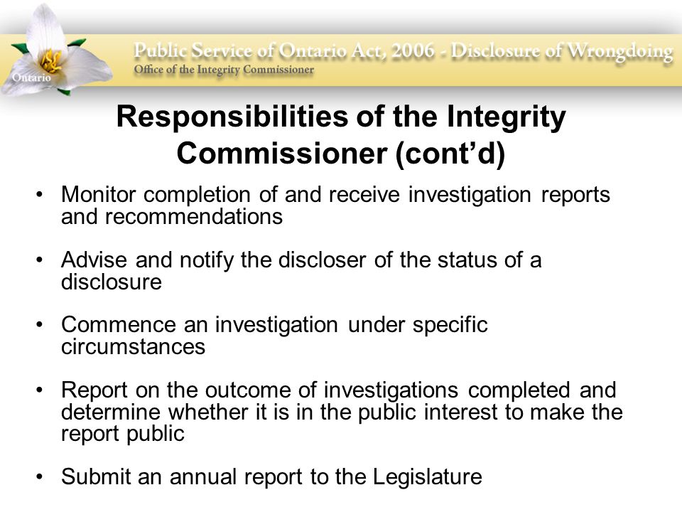 Responsibilities of the Integrity Commissioner (cont’d) Monitor completion of and receive investigation reports and recommendations Advise and notify the discloser of the status of a disclosure Commence an investigation under specific circumstances Report on the outcome of investigations completed and determine whether it is in the public interest to make the report public Submit an annual report to the Legislature