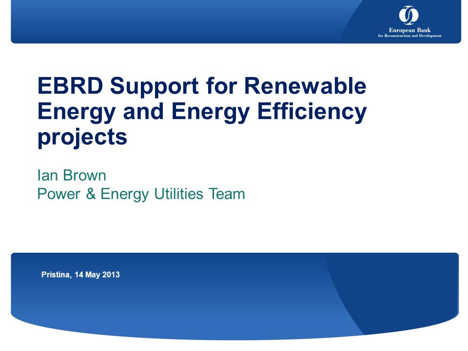 EBRD Support for Renewable Energy and Energy Efficiency projects Ian Brown Power & Energy Utilities Team Pristina, 14 May 2013
