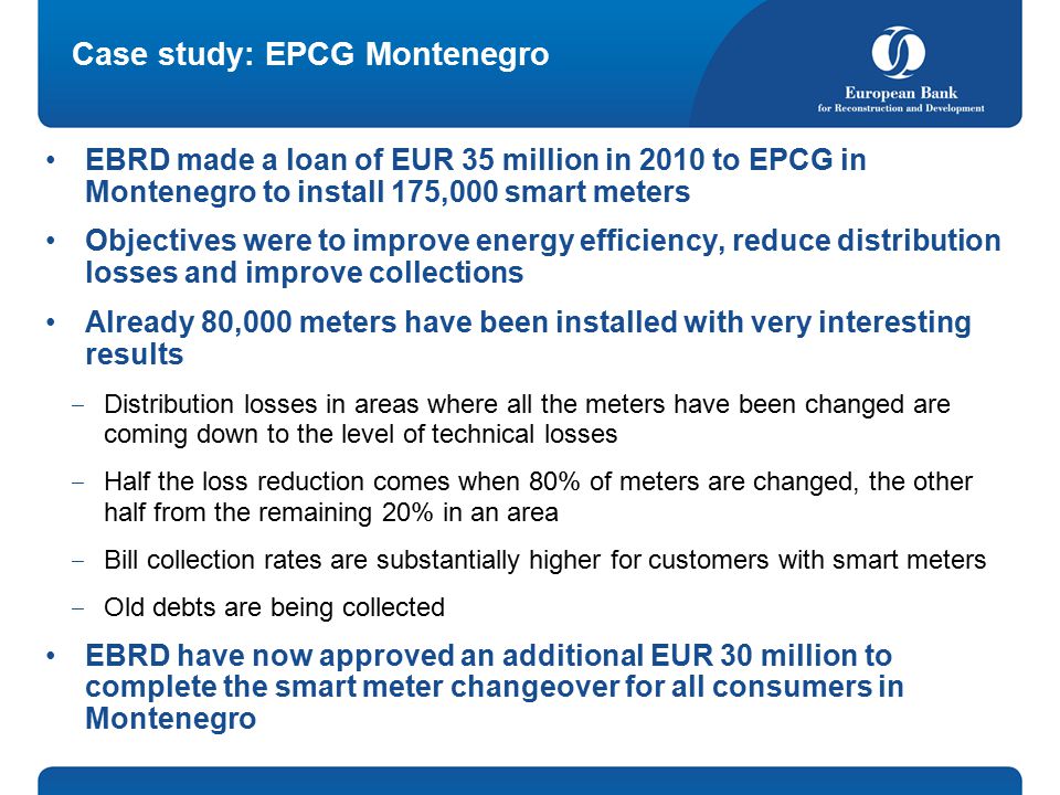 Case study: EPCG Montenegro EBRD made a loan of EUR 35 million in 2010 to EPCG in Montenegro to install 175,000 smart meters Objectives were to improve energy efficiency, reduce distribution losses and improve collections Already 80,000 meters have been installed with very interesting results ‒ Distribution losses in areas where all the meters have been changed are coming down to the level of technical losses ‒ Half the loss reduction comes when 80% of meters are changed, the other half from the remaining 20% in an area ‒ Bill collection rates are substantially higher for customers with smart meters ‒ Old debts are being collected EBRD have now approved an additional EUR 30 million to complete the smart meter changeover for all consumers in Montenegro