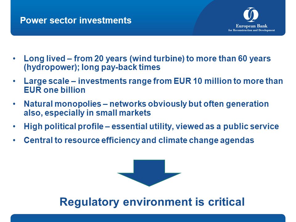 Power sector investments Long lived – from 20 years (wind turbine) to more than 60 years (hydropower); long pay-back times Large scale – investments range from EUR 10 million to more than EUR one billion Natural monopolies – networks obviously but often generation also, especially in small markets High political profile – essential utility, viewed as a public service Central to resource efficiency and climate change agendas Regulatory environment is critical