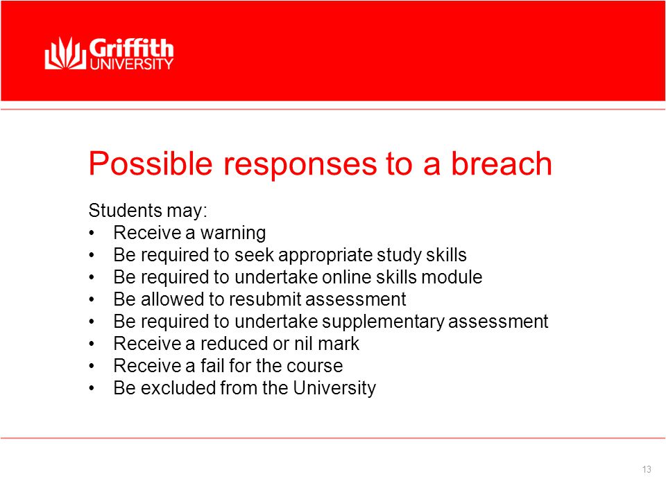 13 Possible responses to a breach Students may: Receive a warning Be required to seek appropriate study skills Be required to undertake online skills module Be allowed to resubmit assessment Be required to undertake supplementary assessment Receive a reduced or nil mark Receive a fail for the course Be excluded from the University