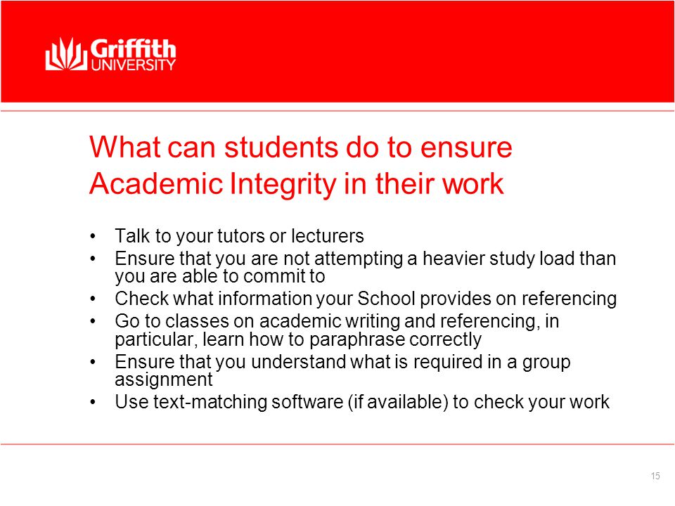 15 What can students do to ensure Academic Integrity in their work Talk to your tutors or lecturers Ensure that you are not attempting a heavier study load than you are able to commit to Check what information your School provides on referencing Go to classes on academic writing and referencing, in particular, learn how to paraphrase correctly Ensure that you understand what is required in a group assignment Use text-matching software (if available) to check your work