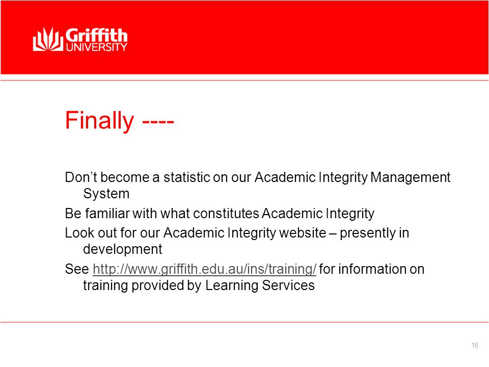 16 Finally ---- Don’t become a statistic on our Academic Integrity Management System Be familiar with what constitutes Academic Integrity Look out for our Academic Integrity website – presently in development See   for information on training provided by Learning Serviceshttp://