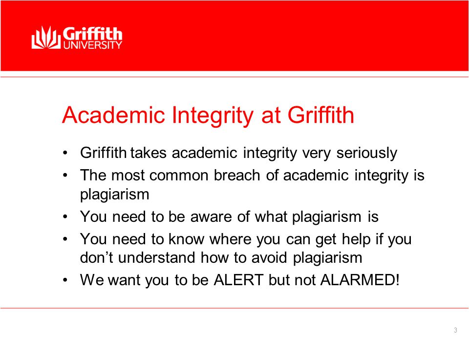 3 Academic Integrity at Griffith Griffith takes academic integrity very seriously The most common breach of academic integrity is plagiarism You need to be aware of what plagiarism is You need to know where you can get help if you don’t understand how to avoid plagiarism We want you to be ALERT but not ALARMED!