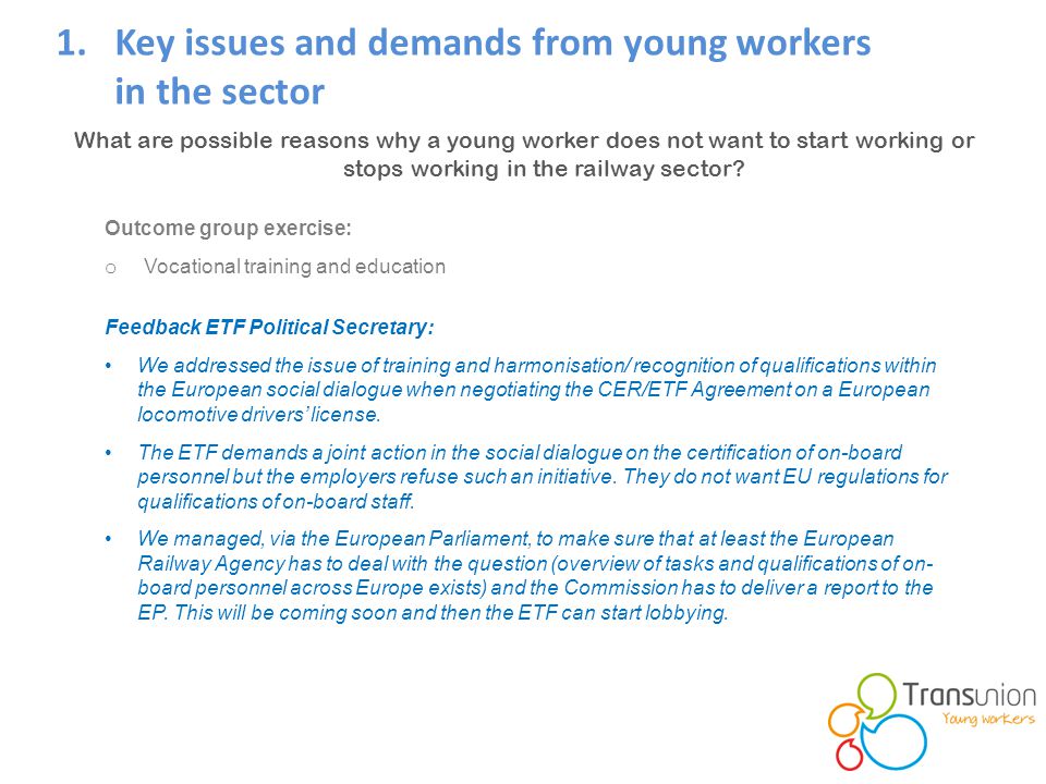 1.Key issues and demands from young workers in the sector Feedback ETF Political Secretary: We addressed the issue of training and harmonisation/ recognition of qualifications within the European social dialogue when negotiating the CER/ETF Agreement on a European locomotive drivers’ license.