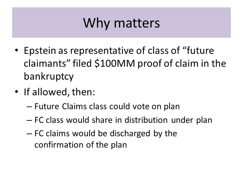 Why matters Epstein as representative of class of future claimants filed $100MM proof of claim in the bankruptcy If allowed, then: – Future Claims class could vote on plan – FC class would share in distribution under plan – FC claims would be discharged by the confirmation of the plan