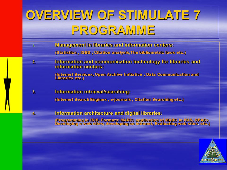 OVERVIEW OF STIMULATE 7 PROGRAMME 1111.Management in libraries and information centers: (Statistics, ISBD, Citation analysis,The bibliometric laws etc.) 2.Information and communication technology for librariesand information centers: (Internet Services, Open Archive Initiative, Data Communication and Libraries etc.) 3.Information retrieval/searching: (Internet Search Engines, e-journals, Citation Searching etc.) 4.Information architecture and digital libraries: (Programming in ISIS, Formats: MARC; application of MARC in ISIS, OPACs Developing a web sites; developing an intranet, Evaluating web sites.