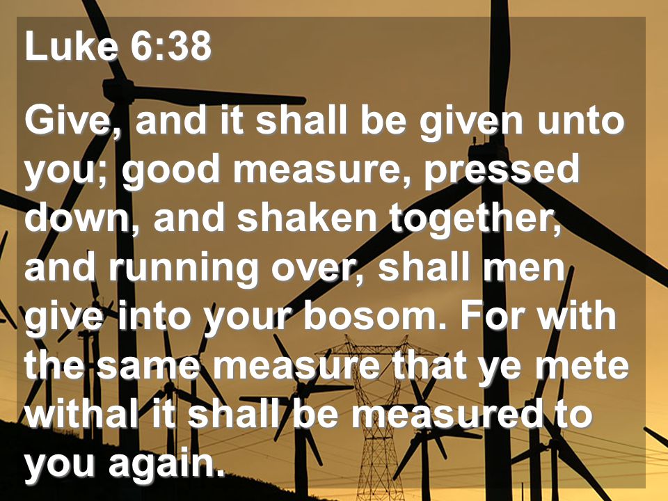 Luke 6:38 Give, and it shall be given unto you; good measure, pressed down, and shaken together, and running over, shall men give into your bosom.