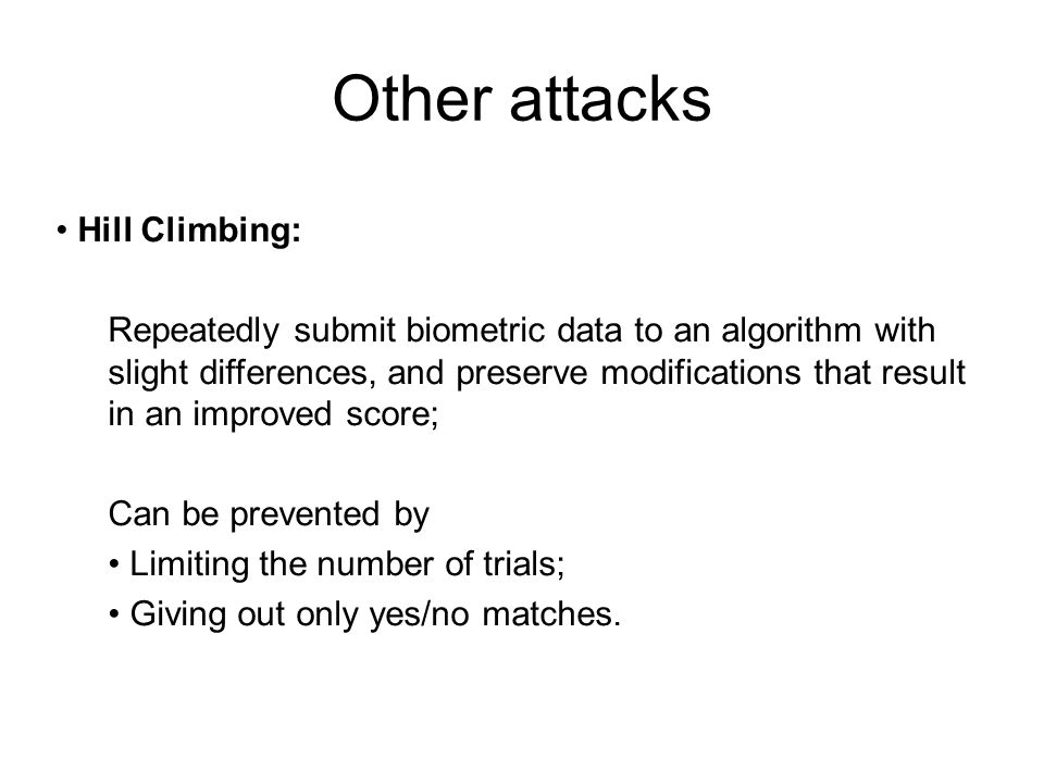 Other attacks Hill Climbing: Repeatedly submit biometric data to an algorithm with slight differences, and preserve modifications that result in an improved score; Can be prevented by Limiting the number of trials; Giving out only yes/no matches.