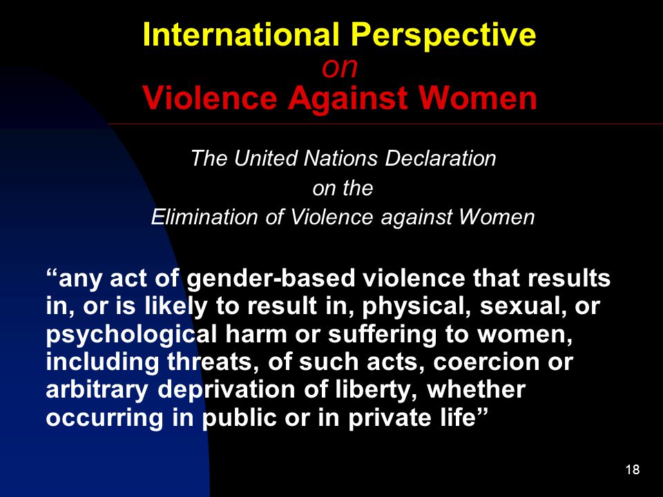 18 International Perspective on Violence Against Women The United Nations Declaration on the Elimination of Violence against Women any act of gender-based violence that results in, or is likely to result in, physical, sexual, or psychological harm or suffering to women, including threats, of such acts, coercion or arbitrary deprivation of liberty, whether occurring in public or in private life