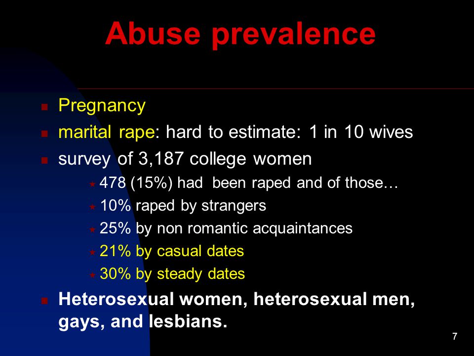 7 Abuse prevalence Pregnancy marital rape: hard to estimate: 1 in 10 wives survey of 3,187 college women  478 (15%) had been raped and of those…  10% raped by strangers  25% by non romantic acquaintances  21% by casual dates  30% by steady dates Heterosexual women, heterosexual men, gays, and lesbians.