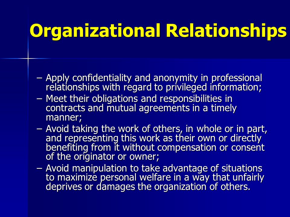 –Apply confidentiality and anonymity in professional relationships with regard to privileged information; –Meet their obligations and responsibilities in contracts and mutual agreements in a timely manner; –Avoid taking the work of others, in whole or in part, and representing this work as their own or directly benefiting from it without compensation or consent of the originator or owner; –Avoid manipulation to take advantage of situations to maximize personal welfare in a way that unfairly deprives or damages the organization of others.
