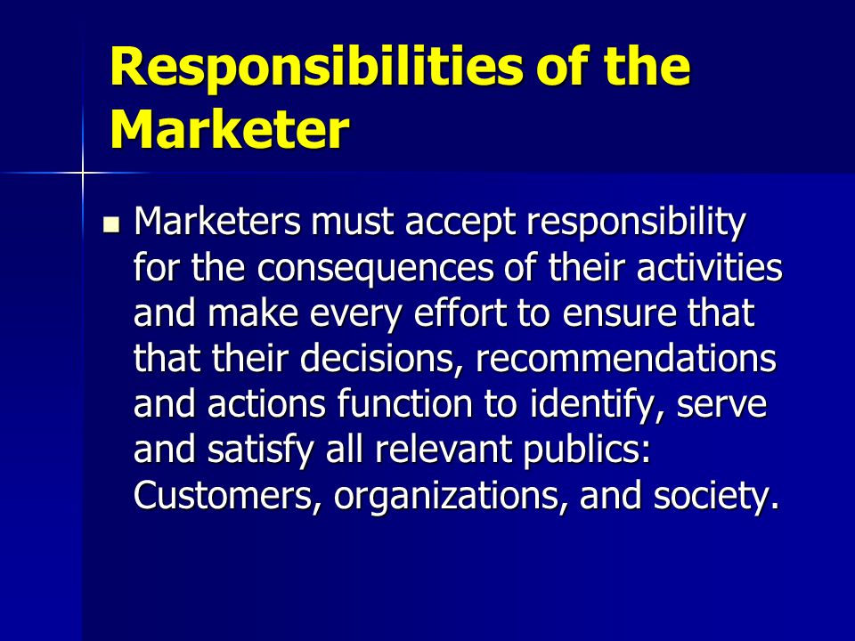 Marketers must accept responsibility for the consequences of their activities and make every effort to ensure that that their decisions, recommendations and actions function to identify, serve and satisfy all relevant publics: Customers, organizations, and society.