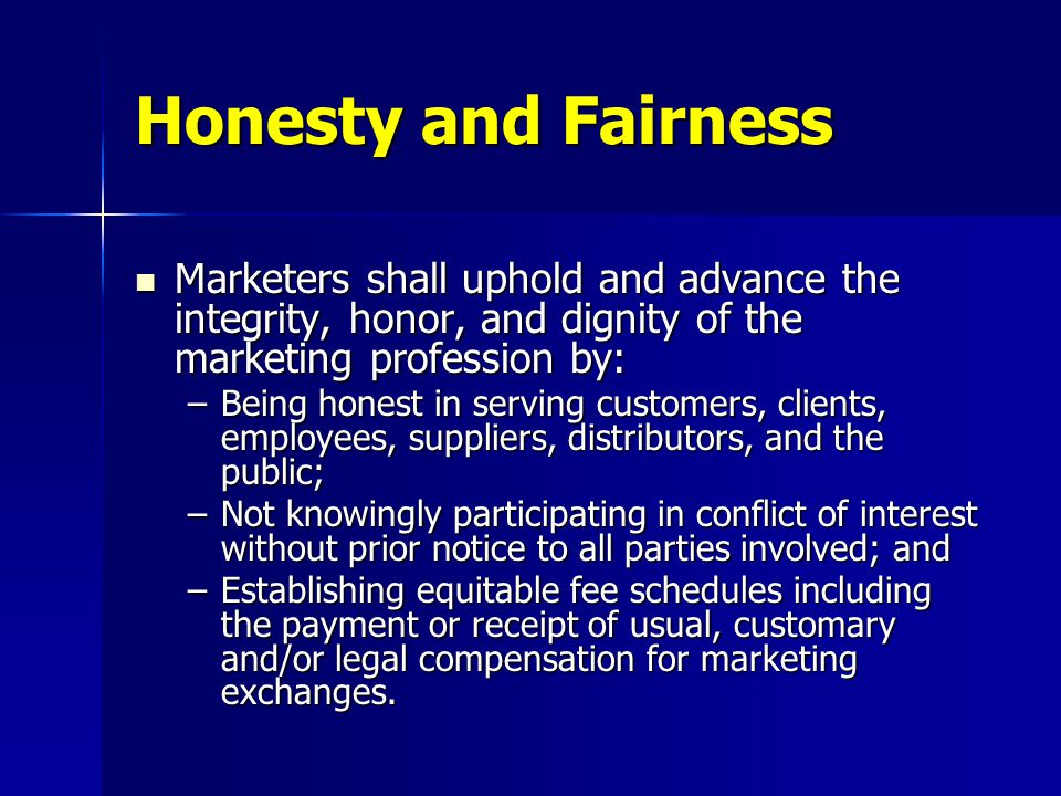 Marketers shall uphold and advance the integrity, honor, and dignity of the marketing profession by: Marketers shall uphold and advance the integrity, honor, and dignity of the marketing profession by: –Being honest in serving customers, clients, employees, suppliers, distributors, and the public; –Not knowingly participating in conflict of interest without prior notice to all parties involved; and –Establishing equitable fee schedules including the payment or receipt of usual, customary and/or legal compensation for marketing exchanges.