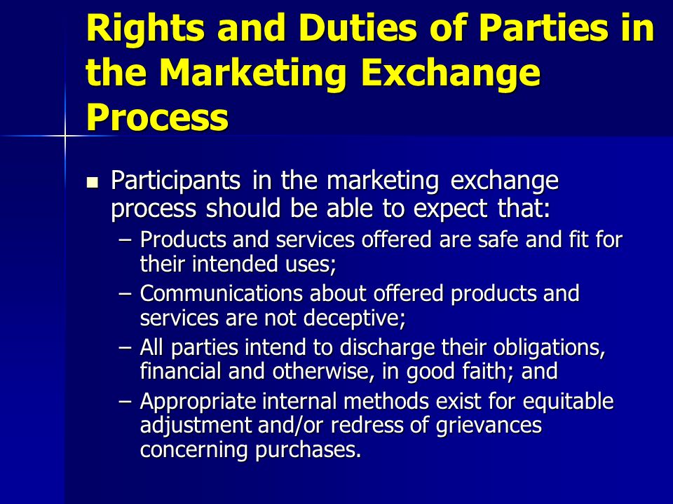 Participants in the marketing exchange process should be able to expect that: Participants in the marketing exchange process should be able to expect that: –Products and services offered are safe and fit for their intended uses; –Communications about offered products and services are not deceptive; –All parties intend to discharge their obligations, financial and otherwise, in good faith; and –Appropriate internal methods exist for equitable adjustment and/or redress of grievances concerning purchases.