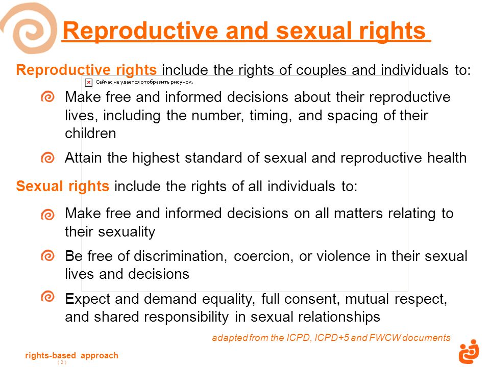 rights-based approach ( 3 ) Reproductive rights include the rights of couples and individuals to: Make free and informed decisions about their reproductive lives, including the number, timing, and spacing of their children Attain the highest standard of sexual and reproductive health Sexual rights include the rights of all individuals to: Make free and informed decisions on all matters relating to their sexuality Be free of discrimination, coercion, or violence in their sexual lives and decisions Expect and demand equality, full consent, mutual respect, and shared responsibility in sexual relationships adapted from the ICPD, ICPD+5 and FWCW documents Reproductive and sexual rights