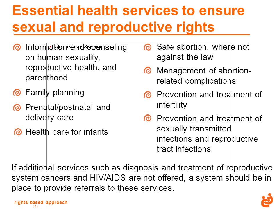 rights-based approach ( 6 ) Essential health services to ensure sexual and reproductive rights Information and counseling on human sexuality, reproductive health, and parenthood Family planning Prenatal/postnatal and delivery care Health care for infants If additional services such as diagnosis and treatment of reproductive system cancers and HIV/AIDS are not offered, a system should be in place to provide referrals to these services.