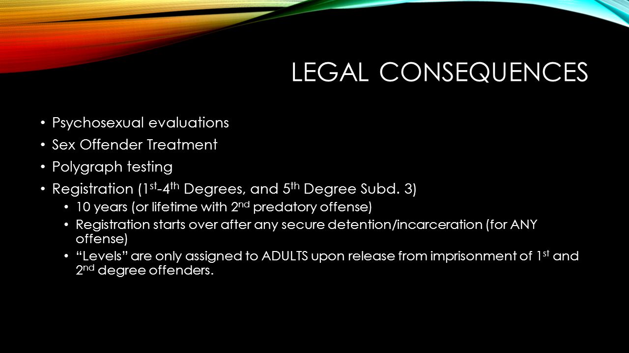LEGAL CONSEQUENCES Psychosexual evaluations Sex Offender Treatment Polygraph testing Registration (1 st -4 th Degrees, and 5 th Degree Subd.