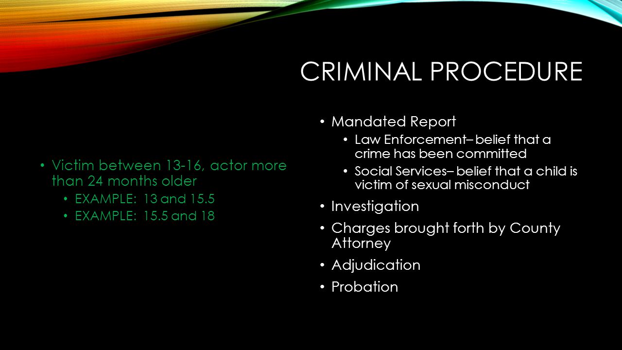 CRIMINAL PROCEDURE Victim between 13-16, actor more than 24 months older EXAMPLE: 13 and 15.5 EXAMPLE: 15.5 and 18 Mandated Report Law Enforcement– belief that a crime has been committed Social Services– belief that a child is victim of sexual misconduct Investigation Charges brought forth by County Attorney Adjudication Probation